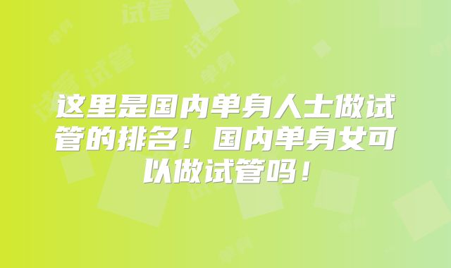 这里是国内单身人士做试管的排名!国内单身女可以做试管吗!
