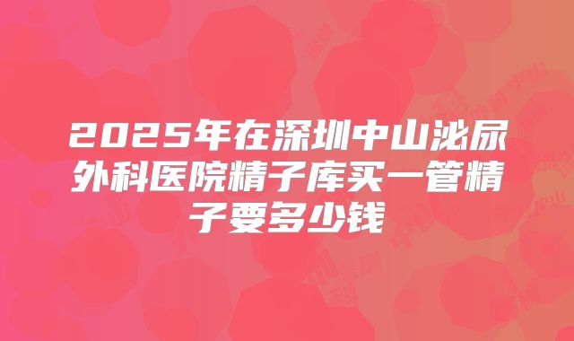 2025年在深圳中山泌尿外科医院精子库买一管精子要多少钱