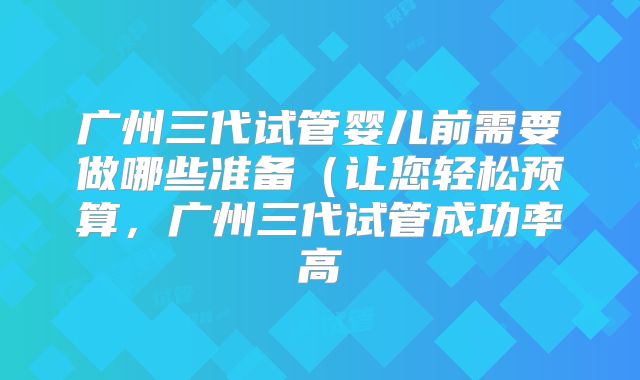 广州三代试管婴儿前需要做哪些准备(让您轻松预算,广州三代试管成功率高