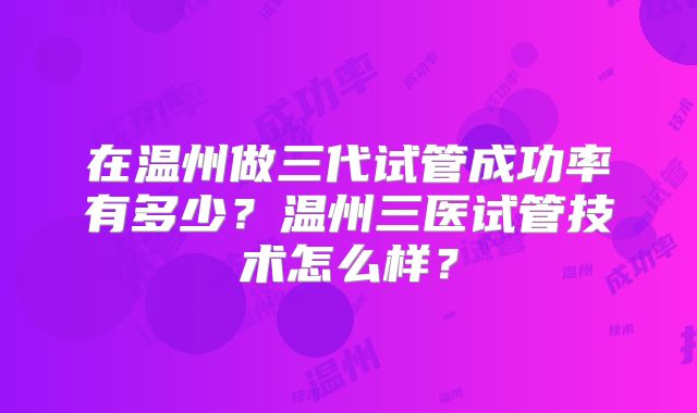 在温州做三代试管成功率有多少?温州三医试管技术怎么样?