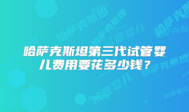 哈萨克斯坦第三代试管婴儿费用要花多少钱？