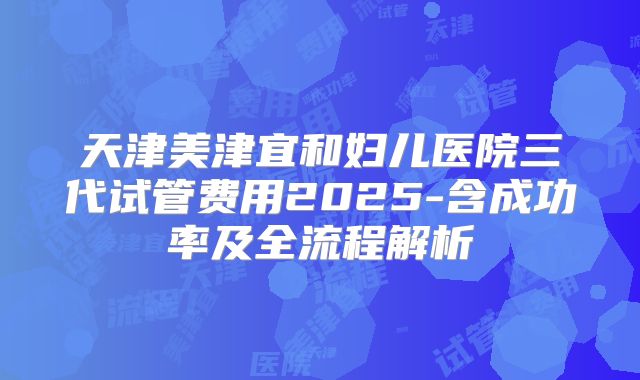 天津美津宜和妇儿医院三代试管费用2025-含成功率及全流程解析
