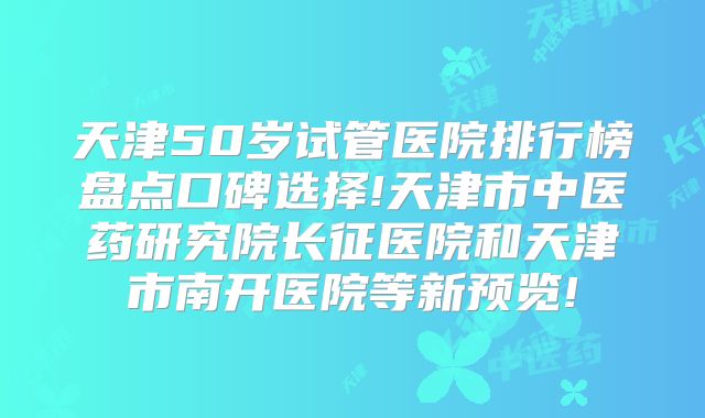 天津50岁试管医院排行榜盘点口碑选择!天津市中医药研究院长征医院和天津市南开医院等新预览!
