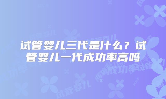 试管婴儿三代是什么？试管婴儿一代成功率高吗