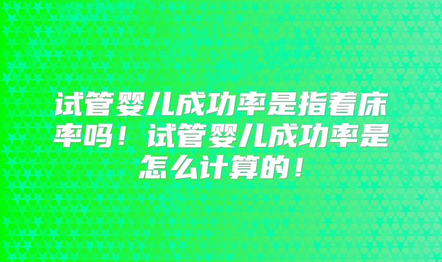 试管婴儿成功率是指着床率吗！试管婴儿成功率是怎么计算的！