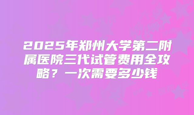 2025年郑州大学第二附属医院三代试管费用全攻略？一次需要多少钱