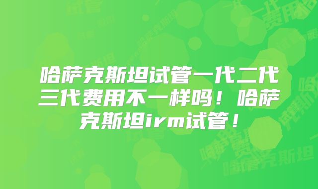哈萨克斯坦试管一代二代三代费用不一样吗!哈萨克斯坦irm试管!
