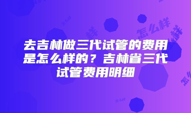 去吉林做三代试管的费用是怎么样的?吉林省三代试管费用明细