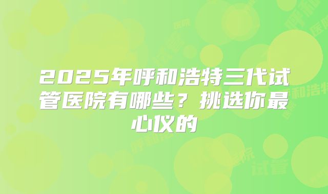 2025年呼和浩特三代试管医院有哪些？挑选你最心仪的