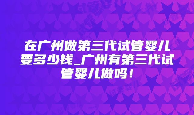 在广州做第三代试管婴儿要多少钱_广州有第三代试管婴儿做吗!