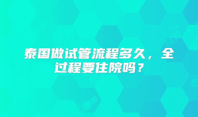 泰国做试管流程多久，全过程要住院吗？