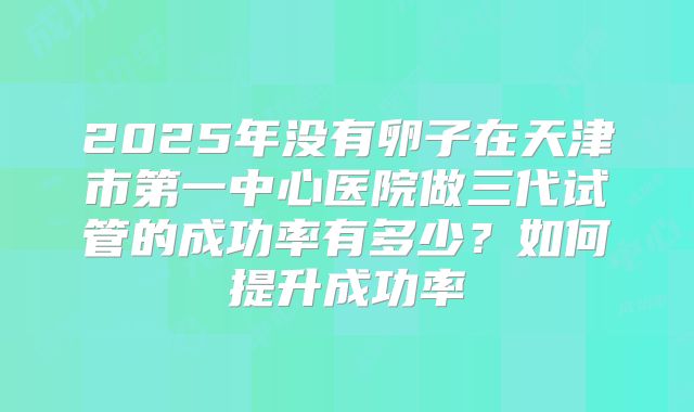 2025年没有卵子在天津市第一中心医院做三代试管的成功率有多少?如何提升成功率