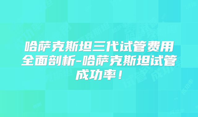 哈萨克斯坦三代试管费用全面剖析-哈萨克斯坦试管成功率！
