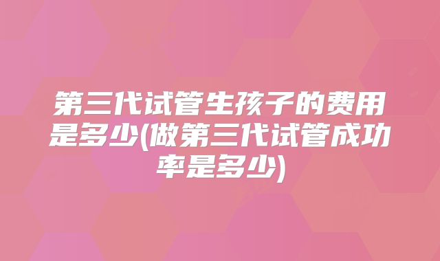 第三代试管生孩子的费用是多少(做第三代试管成功率是多少)