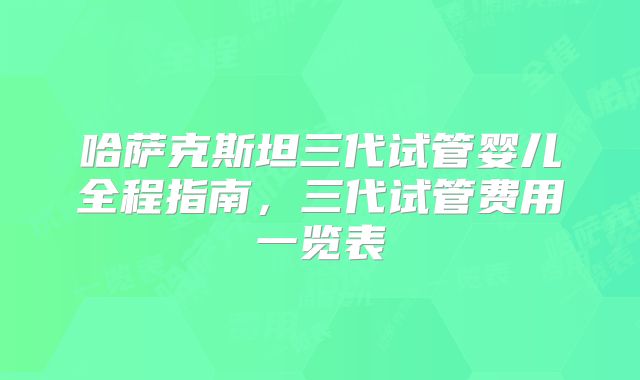 哈萨克斯坦三代试管婴儿全程指南,三代试管费用一览表
