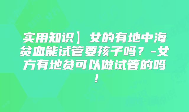 实用知识】女的有地中海贫血能试管要孩子吗？-女方有地贫可以做试管的吗！