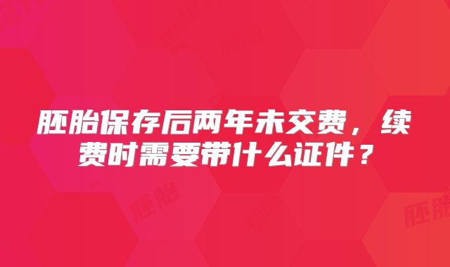 胚胎保存后两年未交费,续费时需要带什么证件?