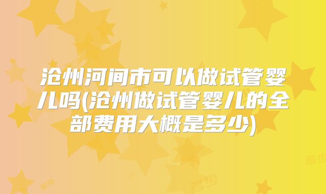 沧州河间市可以做试管婴儿吗(沧州做试管婴儿的全部费用大概是多少)