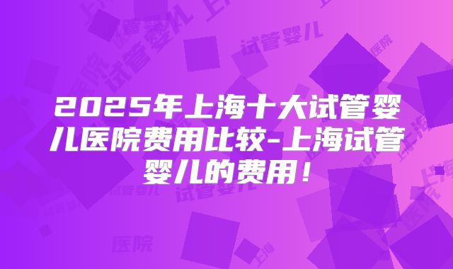 2025年上海十大试管婴儿医院费用比较-上海试管婴儿的费用！