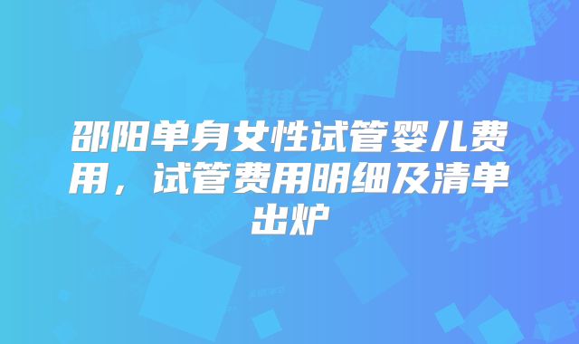 邵阳单身女性试管婴儿费用,试管费用明细及清单出炉