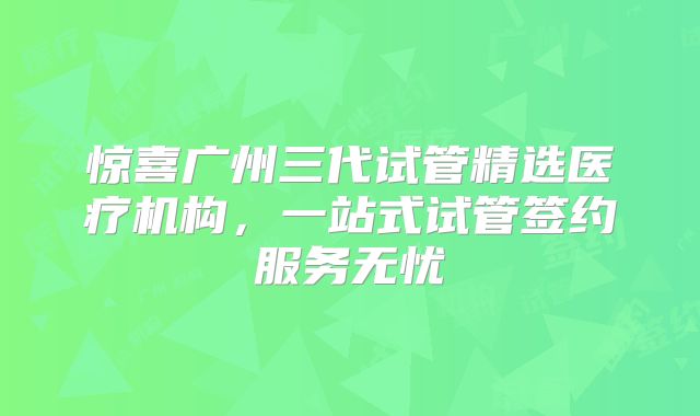 惊喜广州三代试管精选医疗机构,一站式试管签约服务无忧