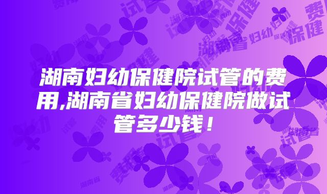 湖南妇幼保健院试管的费用,湖南省妇幼保健院做试管多少钱！