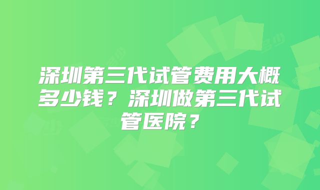 深圳第三代试管费用大概多少钱?深圳做第三代试管医院?