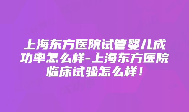 上海东方医院试管婴儿成功率怎么样-上海东方医院临床试验怎么样!