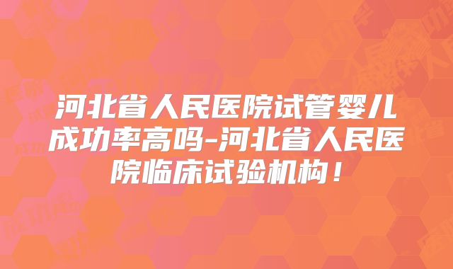 河北省人民医院试管婴儿成功率高吗-河北省人民医院临床试验机构！