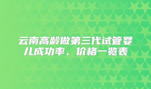 云南高龄做第三代试管婴儿成功率、价格一览表