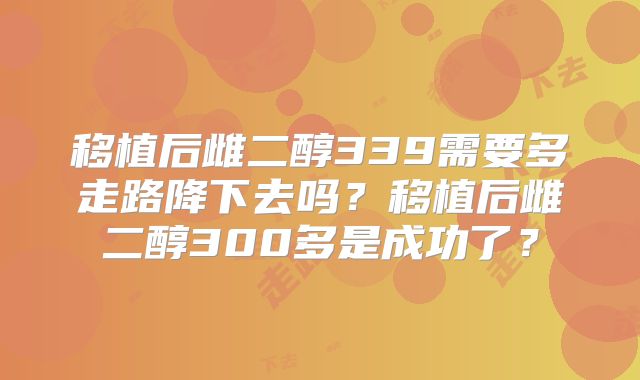 移植后雌二醇339需要多走路降下去吗？移植后雌二醇300多是成功了？