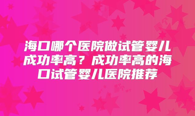 海口哪个医院做试管婴儿成功率高？成功率高的海口试管婴儿医院推荐