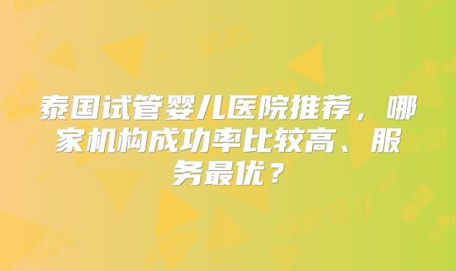 泰国试管婴儿医院推荐，哪家机构成功率比较高、服务最优？