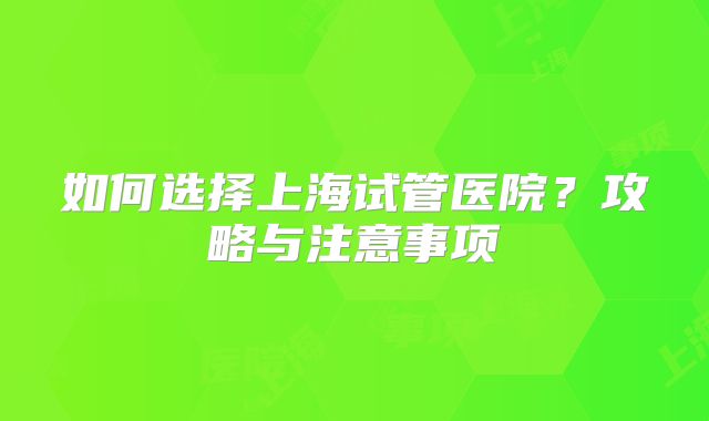 如何选择上海试管医院？攻略与注意事项