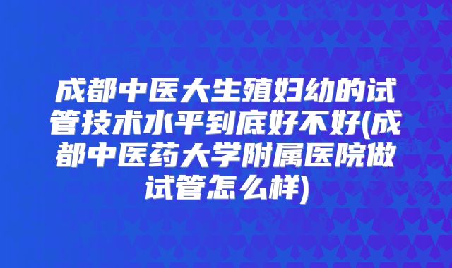 成都中医大生殖妇幼的试管技术水平到底好不好(成都中医药大学附属医院做试管怎么样)