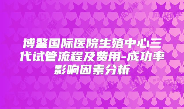 博鳌国际医院生殖中心三代试管流程及费用-成功率影响因素分析