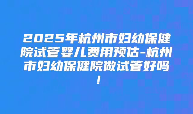 2025年杭州市妇幼保健院试管婴儿费用预估-杭州市妇幼保健院做试管好吗！