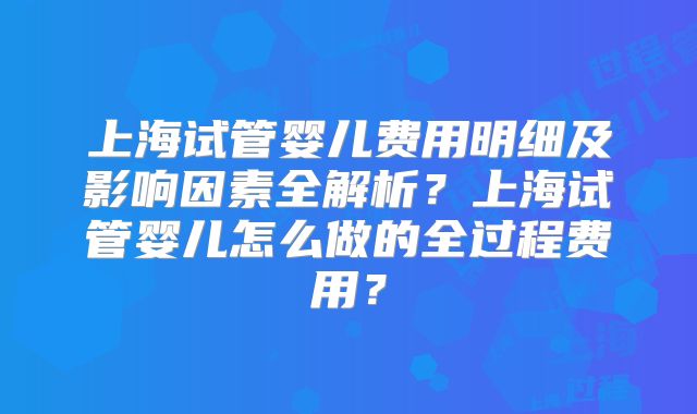 上海试管婴儿费用明细及影响因素全解析?上海试管婴儿怎么做的全过程费用?