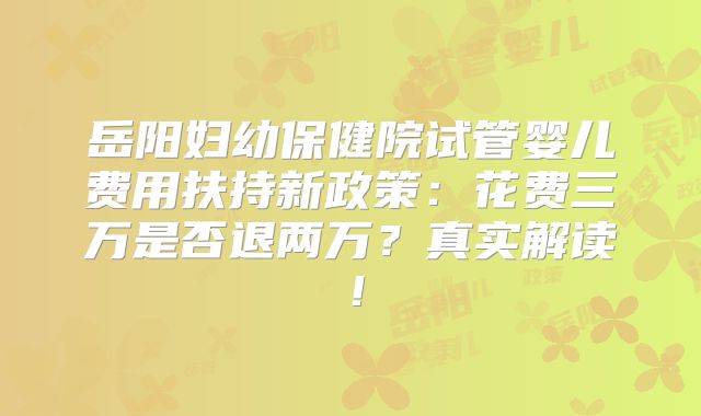 岳阳妇幼保健院试管婴儿费用扶持新政策：花费三万是否退两万？真实解读！