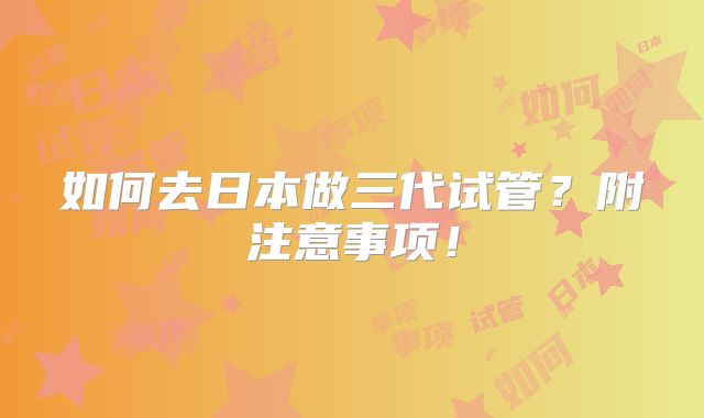 如何去日本做三代试管？附注意事项！