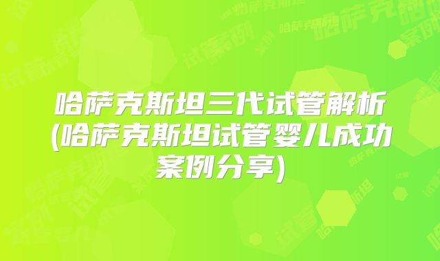 哈萨克斯坦三代试管解析(哈萨克斯坦试管婴儿成功案例分享)