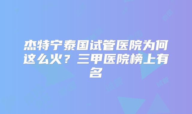 杰特宁泰国试管医院为何这么火？三甲医院榜上有名