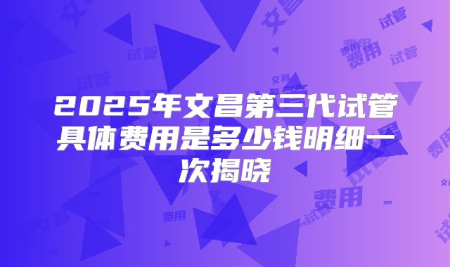 2025年文昌第三代试管具体费用是多少钱明细一次揭晓