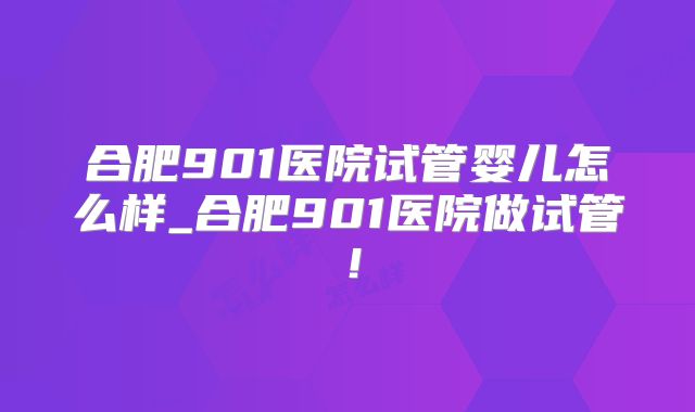 合肥901医院试管婴儿怎么样_合肥901医院做试管!