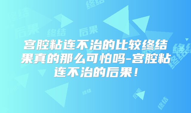 宫腔粘连不治的比较终结果真的那么可怕吗-宫腔粘连不治的后果！