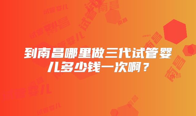 到南昌哪里做三代试管婴儿多少钱一次啊？