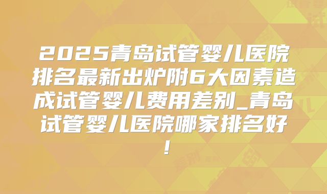 2025青岛试管婴儿医院排名最新出炉附6大因素造成试管婴儿费用差别_青岛试管婴儿医院哪家排名好!
