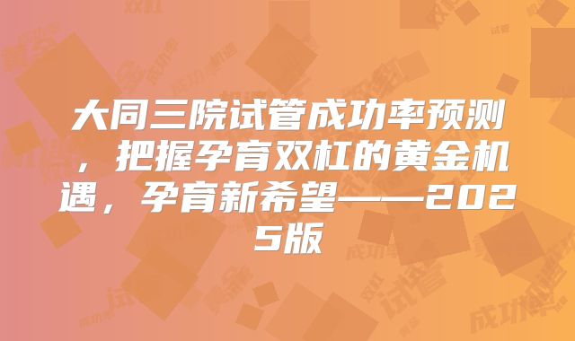 大同三院试管成功率预测，把握孕育双杠的黄金机遇，孕育新希望——2025版