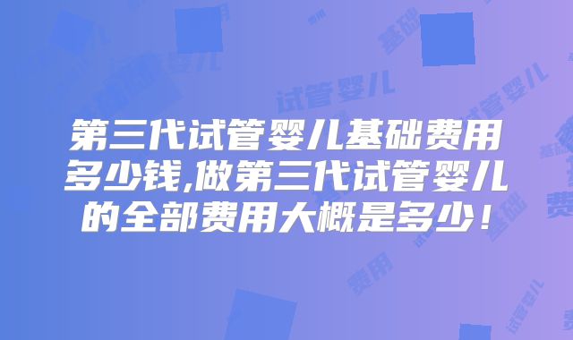 第三代试管婴儿基础费用多少钱,做第三代试管婴儿的全部费用大概是多少！