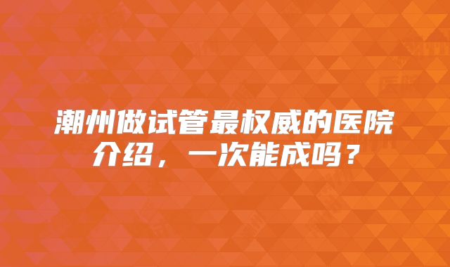 潮州做试管最权威的医院介绍，一次能成吗？
